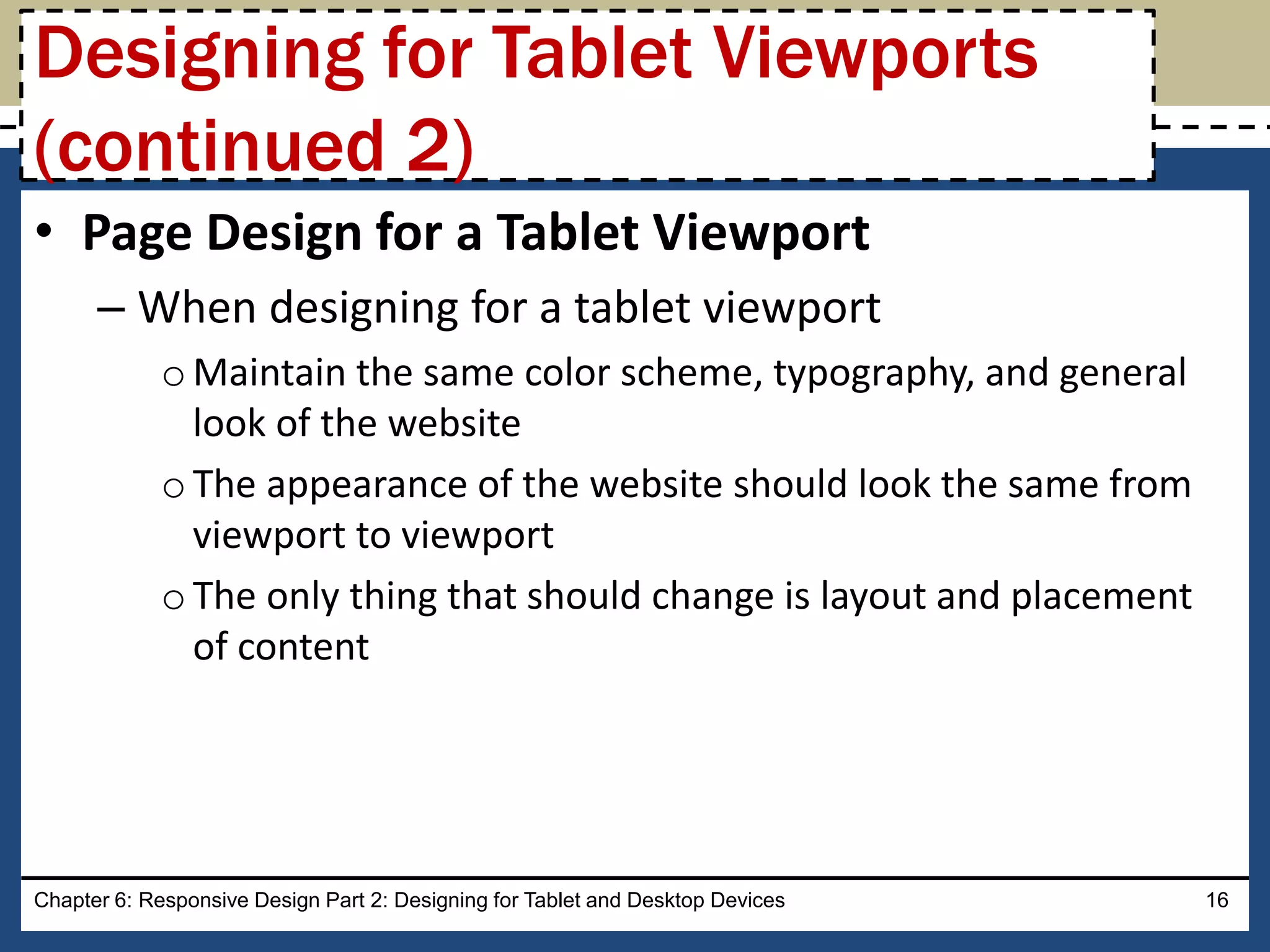 • Page Design for a Tablet Viewport
– When designing for a tablet viewport
oMaintain the same color scheme, typography, and general
look of the website
oThe appearance of the website should look the same from
viewport to viewport
oThe only thing that should change is layout and placement
of content
Chapter 6: Responsive Design Part 2: Designing for Tablet and Desktop Devices 16
Designing for Tablet Viewports
(continued 2)
 