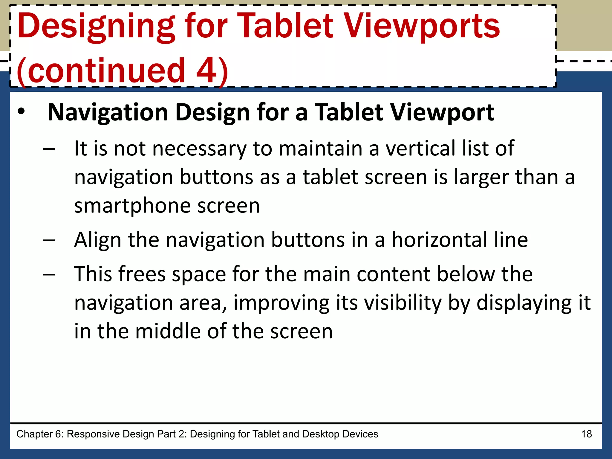 • Navigation Design for a Tablet Viewport
– It is not necessary to maintain a vertical list of
navigation buttons as a tablet screen is larger than a
smartphone screen
– Align the navigation buttons in a horizontal line
– This frees space for the main content below the
navigation area, improving its visibility by displaying it
in the middle of the screen
Chapter 6: Responsive Design Part 2: Designing for Tablet and Desktop Devices 18
Designing for Tablet Viewports
(continued 4)
 