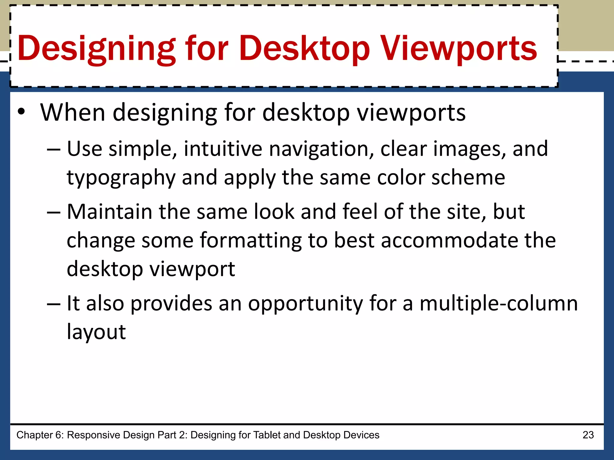 • When designing for desktop viewports
– Use simple, intuitive navigation, clear images, and
typography and apply the same color scheme
– Maintain the same look and feel of the site, but
change some formatting to best accommodate the
desktop viewport
– It also provides an opportunity for a multiple-column
layout
Chapter 6: Responsive Design Part 2: Designing for Tablet and Desktop Devices 23
Designing for Desktop Viewports
 