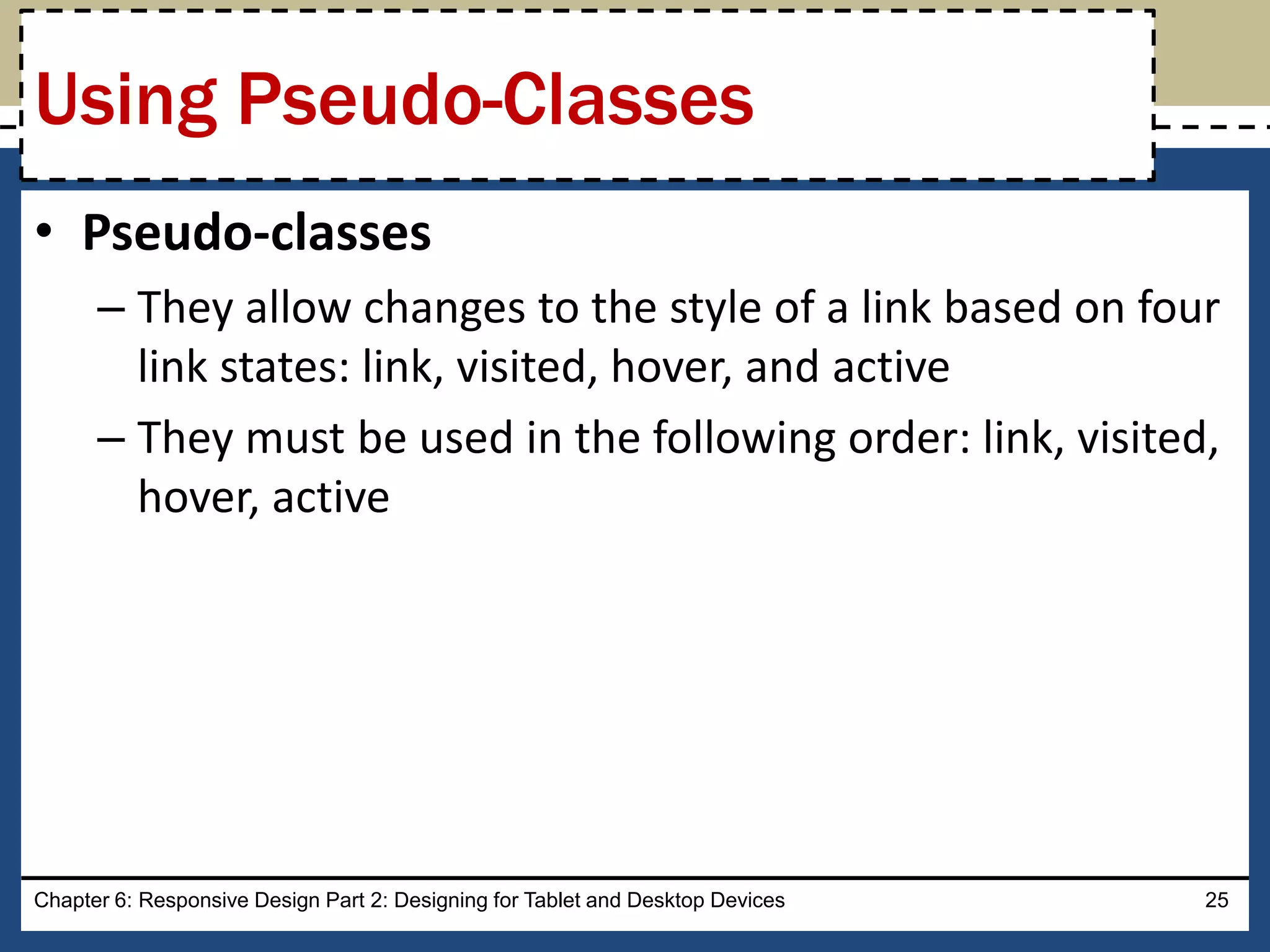 • Pseudo-classes
– They allow changes to the style of a link based on four
link states: link, visited, hover, and active
– They must be used in the following order: link, visited,
hover, active
Chapter 6: Responsive Design Part 2: Designing for Tablet and Desktop Devices 25
Using Pseudo-Classes
 