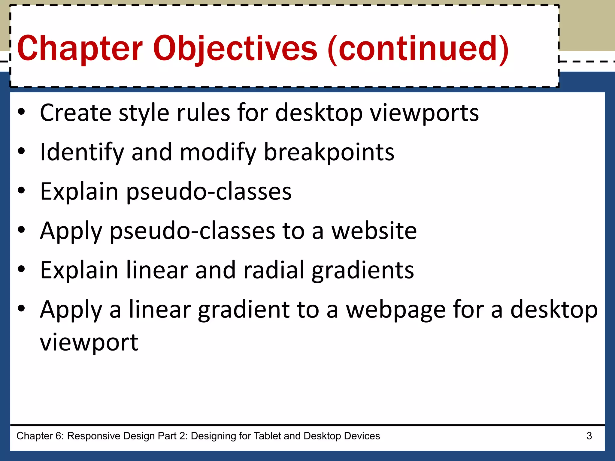 • Create style rules for desktop viewports
• Identify and modify breakpoints
• Explain pseudo-classes
• Apply pseudo-classes to a website
• Explain linear and radial gradients
• Apply a linear gradient to a webpage for a desktop
viewport
Chapter 6: Responsive Design Part 2: Designing for Tablet and Desktop Devices 3
Chapter Objectives (continued)
 