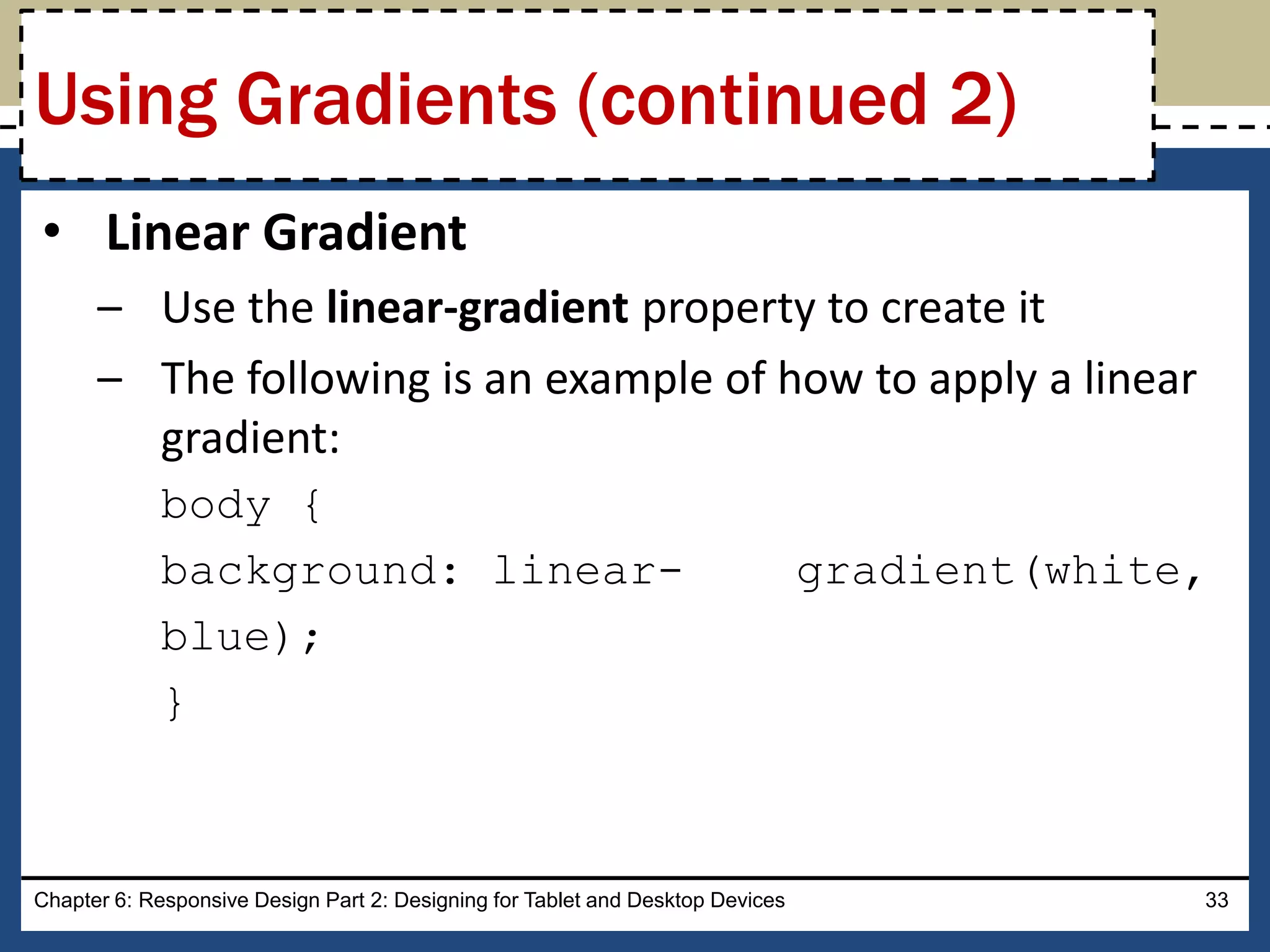 • Linear Gradient
– Use the linear-gradient property to create it
– The following is an example of how to apply a linear
gradient:
body {
background: linear- gradient(white,
blue);
}
Chapter 6: Responsive Design Part 2: Designing for Tablet and Desktop Devices 33
Using Gradients (continued 2)
 