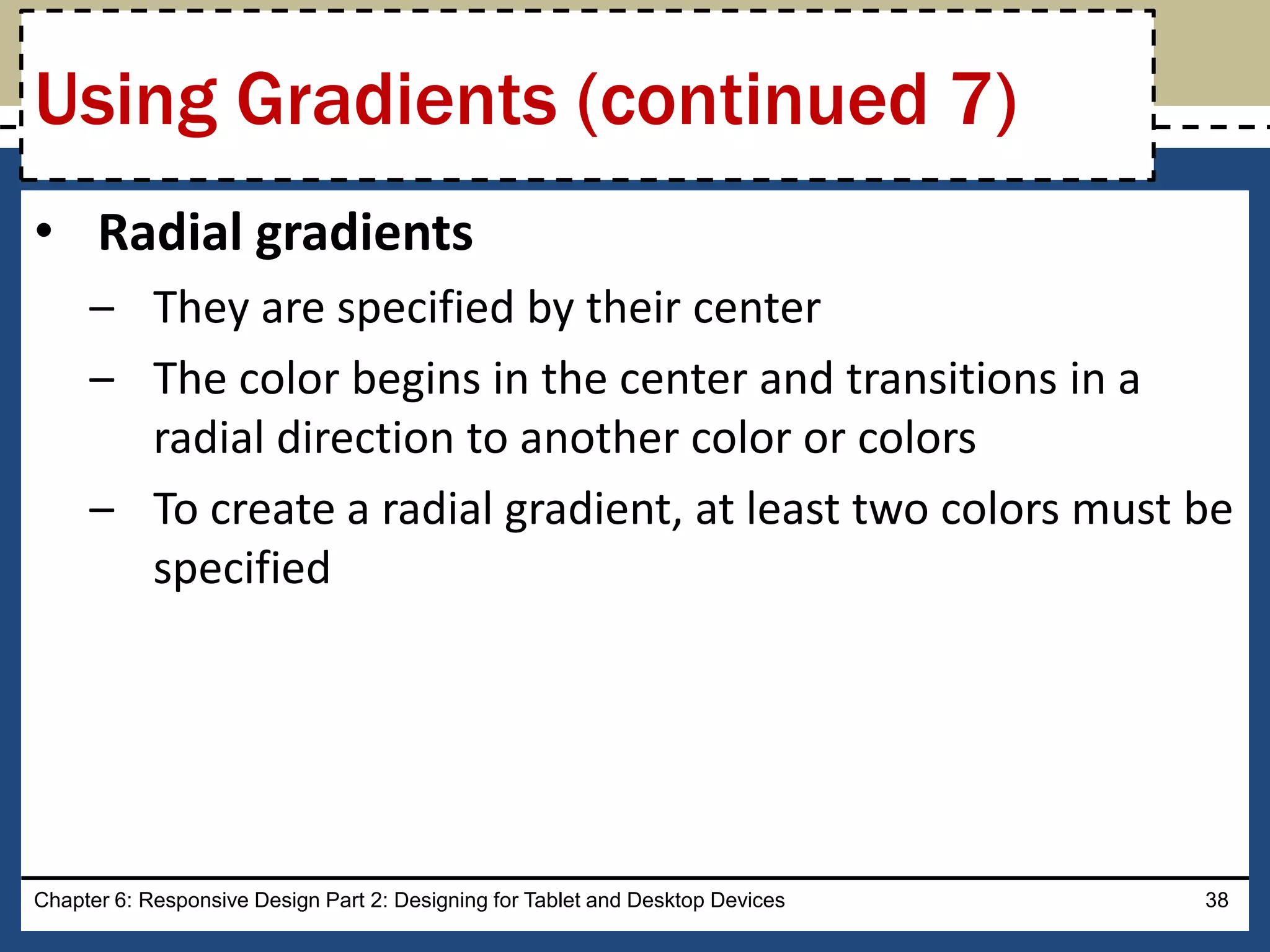 • Radial gradients
– They are specified by their center
– The color begins in the center and transitions in a
radial direction to another color or colors
– To create a radial gradient, at least two colors must be
specified
Chapter 6: Responsive Design Part 2: Designing for Tablet and Desktop Devices 38
Using Gradients (continued 7)
 