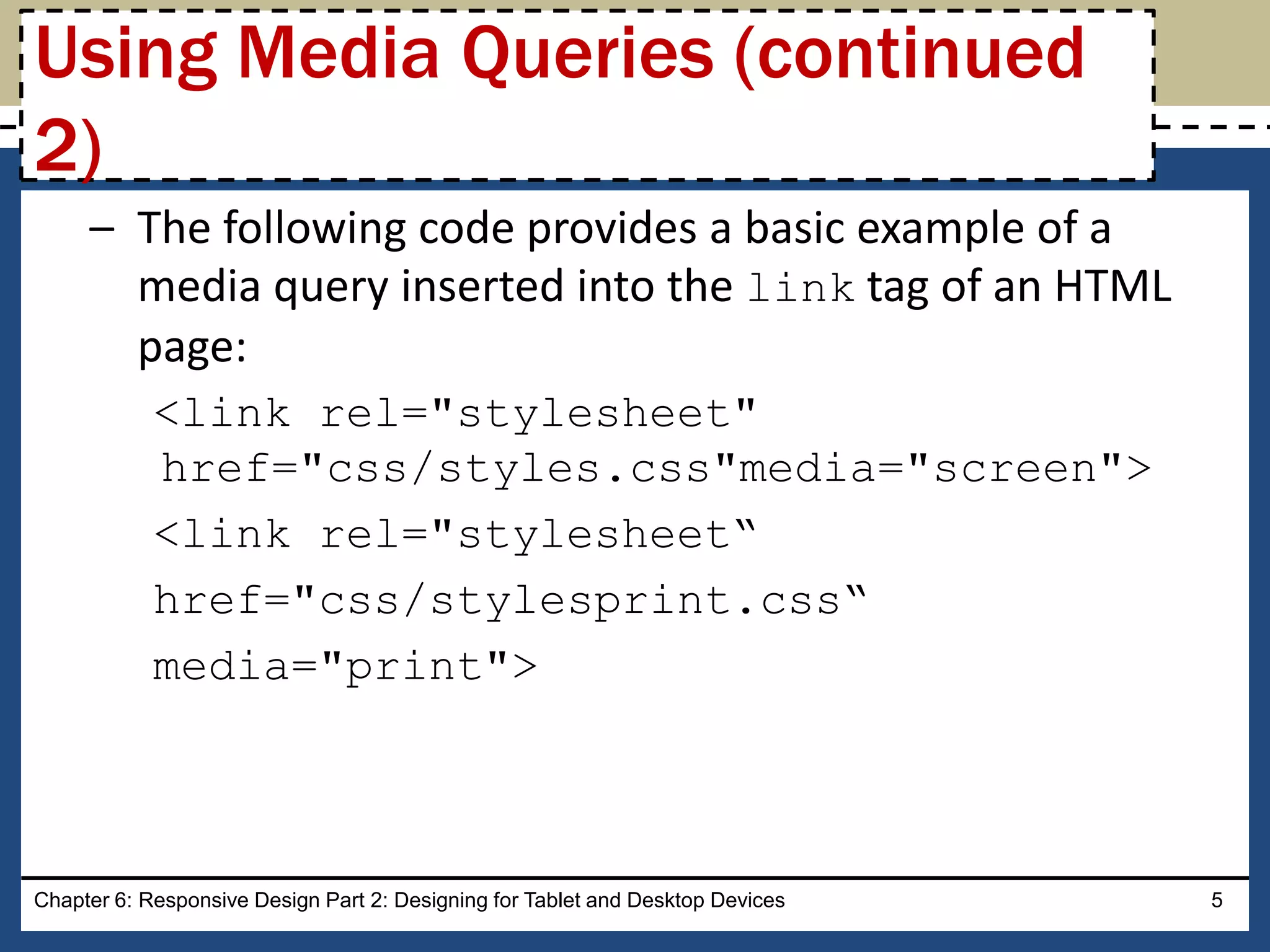 – The following code provides a basic example of a
media query inserted into the link tag of an HTML
page:
<link rel="stylesheet"
href="css/styles.css"media="screen">
<link rel="stylesheet“
href="css/stylesprint.css“
media="print">
Chapter 6: Responsive Design Part 2: Designing for Tablet and Desktop Devices 5
Using Media Queries (continued
2)
 