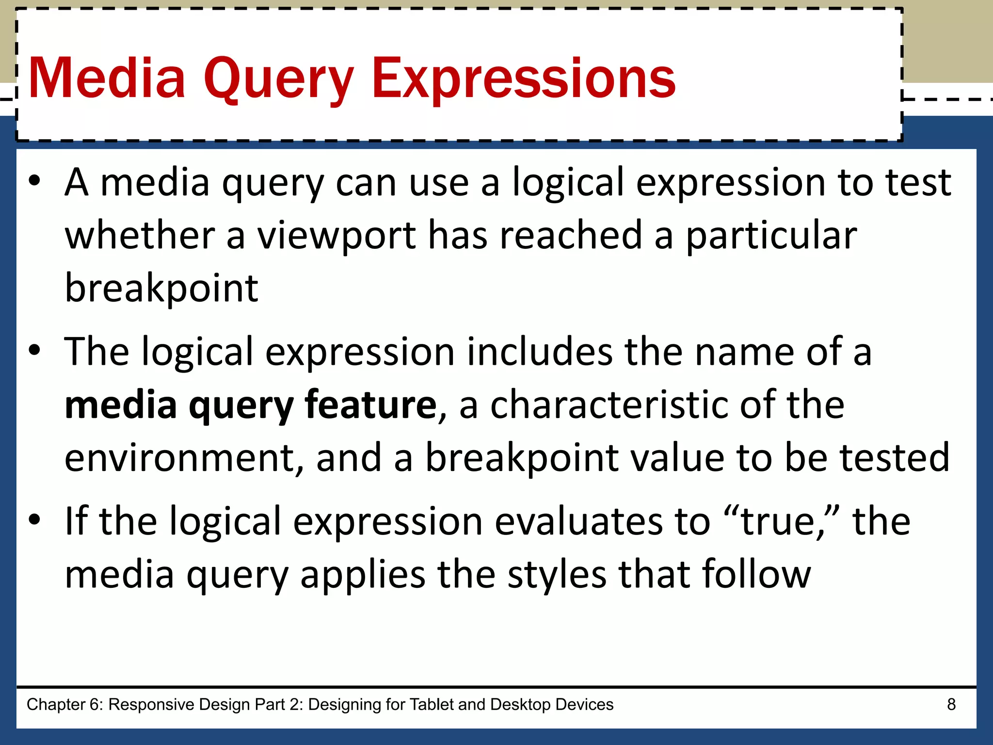 • A media query can use a logical expression to test
whether a viewport has reached a particular
breakpoint
• The logical expression includes the name of a
media query feature, a characteristic of the
environment, and a breakpoint value to be tested
• If the logical expression evaluates to “true,” the
media query applies the styles that follow
Chapter 6: Responsive Design Part 2: Designing for Tablet and Desktop Devices 8
Media Query Expressions
 