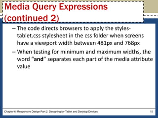 – The code directs browsers to apply the styles-
tablet.css stylesheet in the css folder when screens
have a viewport width between 481px and 768px
– When testing for minimum and maximum widths, the
word “and” separates each part of the media attribute
value
Chapter 6: Responsive Design Part 2: Designing for Tablet and Desktop Devices 10
Media Query Expressions
(continued 2)
 