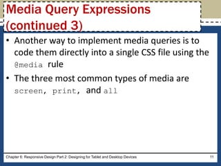 • Another way to implement media queries is to
code them directly into a single CSS file using the
@media rule
• The three most common types of media are
screen, print, and all
Chapter 6: Responsive Design Part 2: Designing for Tablet and Desktop Devices 11
Media Query Expressions
(continued 3)
 