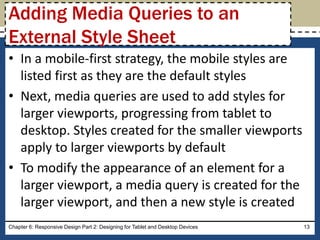 • In a mobile-first strategy, the mobile styles are
listed first as they are the default styles
• Next, media queries are used to add styles for
larger viewports, progressing from tablet to
desktop. Styles created for the smaller viewports
apply to larger viewports by default
• To modify the appearance of an element for a
larger viewport, a media query is created for the
larger viewport, and then a new style is created
Chapter 6: Responsive Design Part 2: Designing for Tablet and Desktop Devices 13
Adding Media Queries to an
External Style Sheet
 