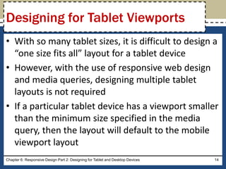 • With so many tablet sizes, it is difficult to design a
“one size fits all” layout for a tablet device
• However, with the use of responsive web design
and media queries, designing multiple tablet
layouts is not required
• If a particular tablet device has a viewport smaller
than the minimum size specified in the media
query, then the layout will default to the mobile
viewport layout
Chapter 6: Responsive Design Part 2: Designing for Tablet and Desktop Devices 14
Designing for Tablet Viewports
 