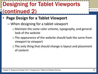 • Page Design for a Tablet Viewport
– When designing for a tablet viewport
oMaintain the same color scheme, typography, and general
look of the website
oThe appearance of the website should look the same from
viewport to viewport
oThe only thing that should change is layout and placement
of content
Chapter 6: Responsive Design Part 2: Designing for Tablet and Desktop Devices 16
Designing for Tablet Viewports
(continued 2)
 