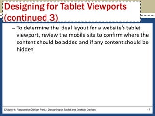 – To determine the ideal layout for a website’s tablet
viewport, review the mobile site to confirm where the
content should be added and if any content should be
hidden
Chapter 6: Responsive Design Part 2: Designing for Tablet and Desktop Devices 17
Designing for Tablet Viewports
(continued 3)
 
