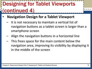 • Navigation Design for a Tablet Viewport
– It is not necessary to maintain a vertical list of
navigation buttons as a tablet screen is larger than a
smartphone screen
– Align the navigation buttons in a horizontal line
– This frees space for the main content below the
navigation area, improving its visibility by displaying it
in the middle of the screen
Chapter 6: Responsive Design Part 2: Designing for Tablet and Desktop Devices 18
Designing for Tablet Viewports
(continued 4)
 