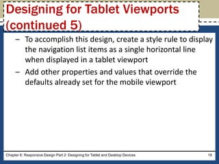 – To accomplish this design, create a style rule to display
the navigation list items as a single horizontal line
when displayed in a tablet viewport
– Add other properties and values that override the
defaults already set for the mobile viewport
Chapter 6: Responsive Design Part 2: Designing for Tablet and Desktop Devices 19
Designing for Tablet Viewports
(continued 5)
 
