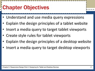 • Understand and use media query expressions
• Explain the design principles of a tablet website
• Insert a media query to target tablet viewports
• Create style rules for tablet viewports
• Explain the design principles of a desktop website
• Insert a media query to target desktop viewports
Chapter 6: Responsive Design Part 2: Designing for Tablet and Desktop Devices 2
Chapter Objectives
 