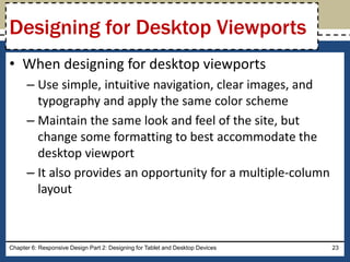 • When designing for desktop viewports
– Use simple, intuitive navigation, clear images, and
typography and apply the same color scheme
– Maintain the same look and feel of the site, but
change some formatting to best accommodate the
desktop viewport
– It also provides an opportunity for a multiple-column
layout
Chapter 6: Responsive Design Part 2: Designing for Tablet and Desktop Devices 23
Designing for Desktop Viewports
 