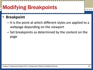 • Breakpoint
– It is the point at which different styles are applied to a
webpage depending on the viewport
– Set breakpoints as determined by the content on the
page
Chapter 6: Responsive Design Part 2: Designing for Tablet and Desktop Devices 24
Modifying Breakpoints
 