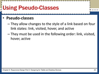 • Pseudo-classes
– They allow changes to the style of a link based on four
link states: link, visited, hover, and active
– They must be used in the following order: link, visited,
hover, active
Chapter 6: Responsive Design Part 2: Designing for Tablet and Desktop Devices 25
Using Pseudo-Classes
 