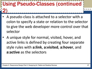 • A pseudo-class is attached to a selector with a
colon to specify a state or relation to the selector
to give the web developer more control over that
selector
• A unique style for normal, visited, hover, and
active links is defined by creating four separate
style rules with a:link, a:visited, a:hover, and
a:active as the selectors
Chapter 6: Responsive Design Part 2: Designing for Tablet and Desktop Devices 27
Using Pseudo-Classes (continued
2)
 
