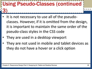 • It is not necessary to use all of the pseudo-
classes. However, if it is omitted from the design,
it is important to maintain the same order of the
pseudo-class styles in the CSS code
• They are used in a desktop viewport
• They are not used in mobile and tablet devices as
they do not have a hover or a click option
Chapter 6: Responsive Design Part 2: Designing for Tablet and Desktop Devices 28
Using Pseudo-Classes (continued
3)
 