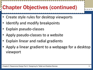• Create style rules for desktop viewports
• Identify and modify breakpoints
• Explain pseudo-classes
• Apply pseudo-classes to a website
• Explain linear and radial gradients
• Apply a linear gradient to a webpage for a desktop
viewport
Chapter 6: Responsive Design Part 2: Designing for Tablet and Desktop Devices 3
Chapter Objectives (continued)
 