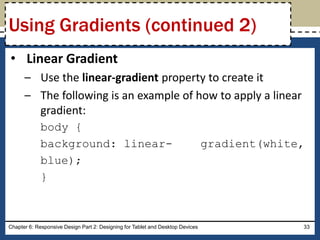• Linear Gradient
– Use the linear-gradient property to create it
– The following is an example of how to apply a linear
gradient:
body {
background: linear- gradient(white,
blue);
}
Chapter 6: Responsive Design Part 2: Designing for Tablet and Desktop Devices 33
Using Gradients (continued 2)
 