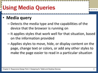 • Media query
– Detects the media type and the capabilities of the
device that the browser is running on
– It applies styles that work well for that situation, based
on the information provided
– Applies styles to move, hide, or display content on the
page, change text or colors, or add any other styles to
make the page easier to read in a particular situation
Chapter 6: Responsive Design Part 2: Designing for Tablet and Desktop Devices 4
Using Media Queries
 