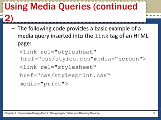 – The following code provides a basic example of a
media query inserted into the link tag of an HTML
page:
<link rel="stylesheet"
href="css/styles.css"media="screen">
<link rel="stylesheet“
href="css/stylesprint.css“
media="print">
Chapter 6: Responsive Design Part 2: Designing for Tablet and Desktop Devices 5
Using Media Queries (continued
2)
 