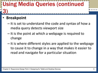 • Breakpoint
– It is set to understand the code and syntax of how a
media query detects viewport size
– It is the point at which a webpage is required to
change
– It is where different styles are applied to the webpage
to cause it to change in a way that makes it easier to
read and navigate for a particular situation
Chapter 6: Responsive Design Part 2: Designing for Tablet and Desktop Devices 6
Using Media Queries (continued
3)
 