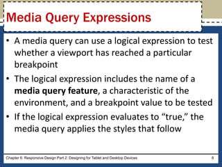 • A media query can use a logical expression to test
whether a viewport has reached a particular
breakpoint
• The logical expression includes the name of a
media query feature, a characteristic of the
environment, and a breakpoint value to be tested
• If the logical expression evaluates to “true,” the
media query applies the styles that follow
Chapter 6: Responsive Design Part 2: Designing for Tablet and Desktop Devices 8
Media Query Expressions
 