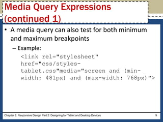 • A media query can also test for both minimum
and maximum breakpoints
– Example:
<link rel="stylesheet"
href="css/styles-
tablet.css"media="screen and (min-
width: 481px) and (max-width: 768px)">
Chapter 6: Responsive Design Part 2: Designing for Tablet and Desktop Devices 9
Media Query Expressions
(continued 1)
 