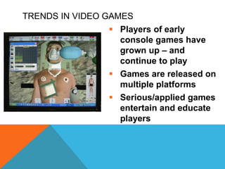 TRENDS IN VIDEO GAMES
 Players of early
console games have
grown up – and
continue to play
 Games are released on
multiple platforms
 Serious/applied games
entertain and educate
players
 