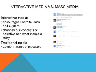 INTERACTIVE MEDIA VS. MASS MEDIA
Interactive media:
encourages users to learn
and explore
changes our concepts of
narrative and what makes a
story
Traditional media
 Control in hands of producers
 