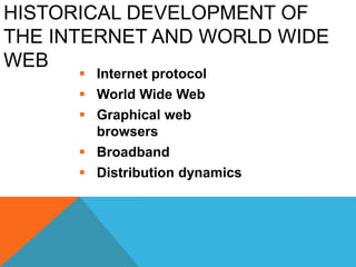 HISTORICAL DEVELOPMENT OF
THE INTERNET AND WORLD WIDE
WEB
 Internet protocol
 World Wide Web
 Graphical web
browsers
 Broadband
 Distribution dynamics
 