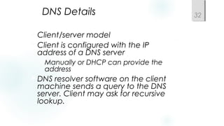 DNS Details
Client/server model
Client is configured with the IP
address of a DNS server
Manually or DHCP can provide the
address
DNS resolver software on the client
machine sends a query to the DNS
server. Client may ask for recursive
lookup.
32
 