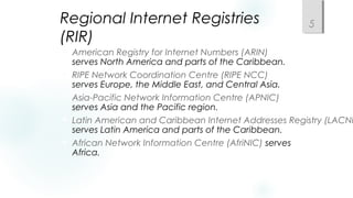 Regional Internet Registries
(RIR)
 American Registry for Internet Numbers (ARIN)
serves North America and parts of the Caribbean.
 RIPE Network Coordination Centre (RIPE NCC)
serves Europe, the Middle East, and Central Asia.
 Asia-Pacific Network Information Centre (APNIC)
serves Asia and the Pacific region.
 Latin American and Caribbean Internet Addresses Registry (LACNI
serves Latin America and parts of the Caribbean.
 African Network Information Centre (AfriNIC) serves
Africa.
5
 