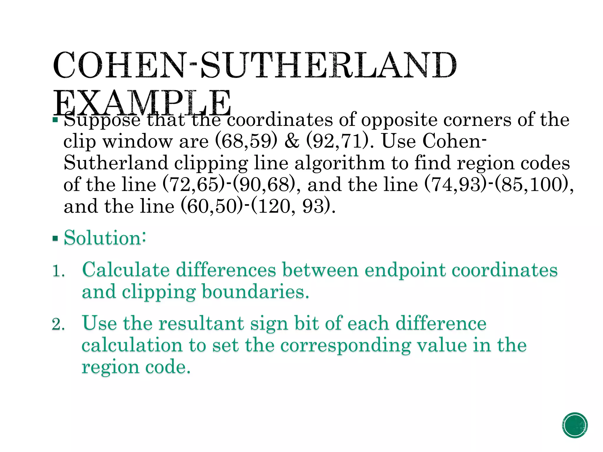  Suppose that the coordinates of opposite corners of the
clip window are (68,59) & (92,71). Use Cohen-
Sutherland clipping line algorithm to find region codes
of the line (72,65)-(90,68), and the line (74,93)-(85,100),
and the line (60,50)-(120, 93).
 Solution:
1. Calculate differences between endpoint coordinates
and clipping boundaries.
2. Use the resultant sign bit of each difference
calculation to set the corresponding value in the
region code.
 
