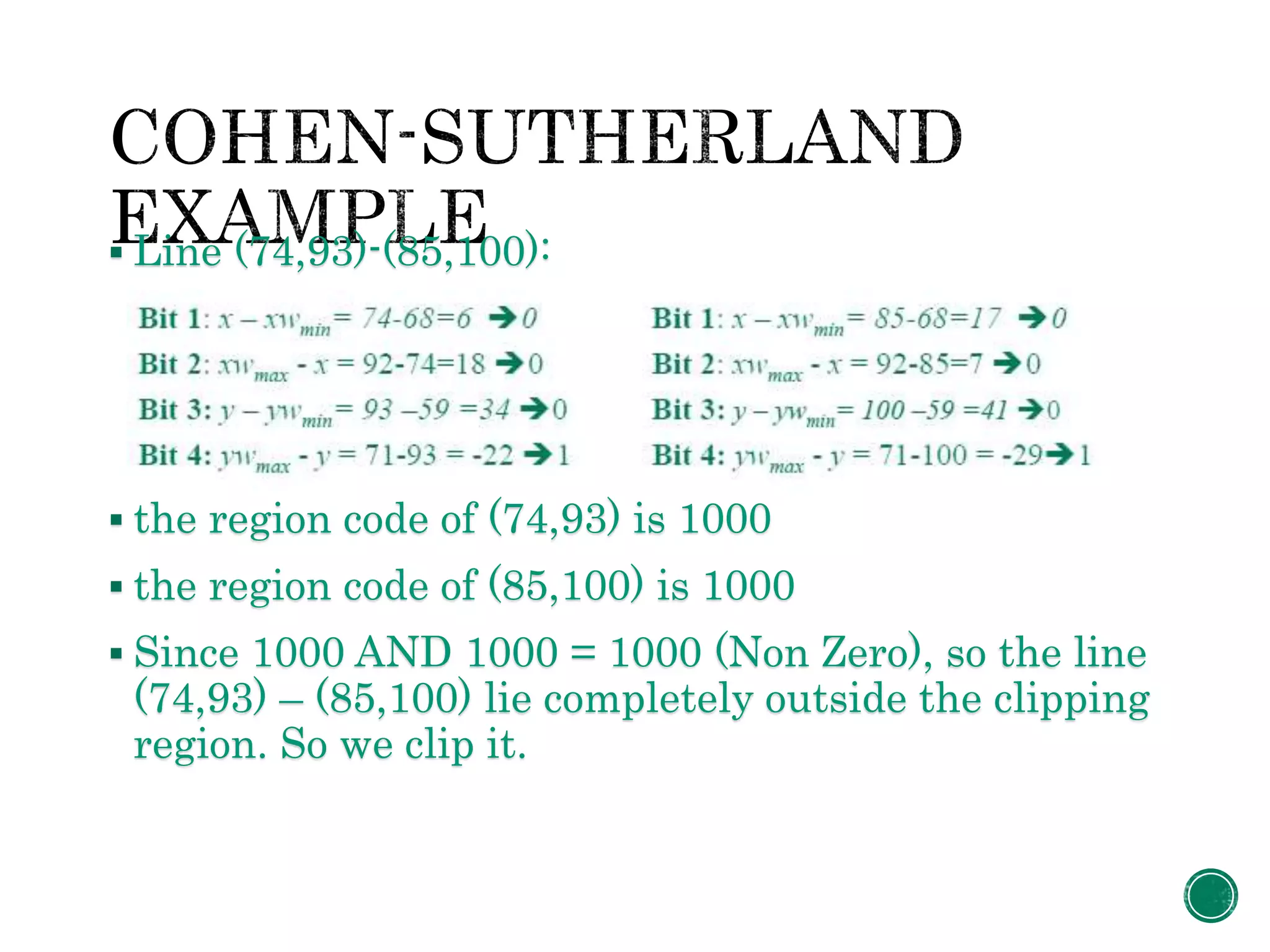  Line (74,93)-(85,100):
 the region code of (74,93) is 1000
 the region code of (85,100) is 1000
 Since 1000 AND 1000 = 1000 (Non Zero), so the line
(74,93) – (85,100) lie completely outside the clipping
region. So we clip it.
 