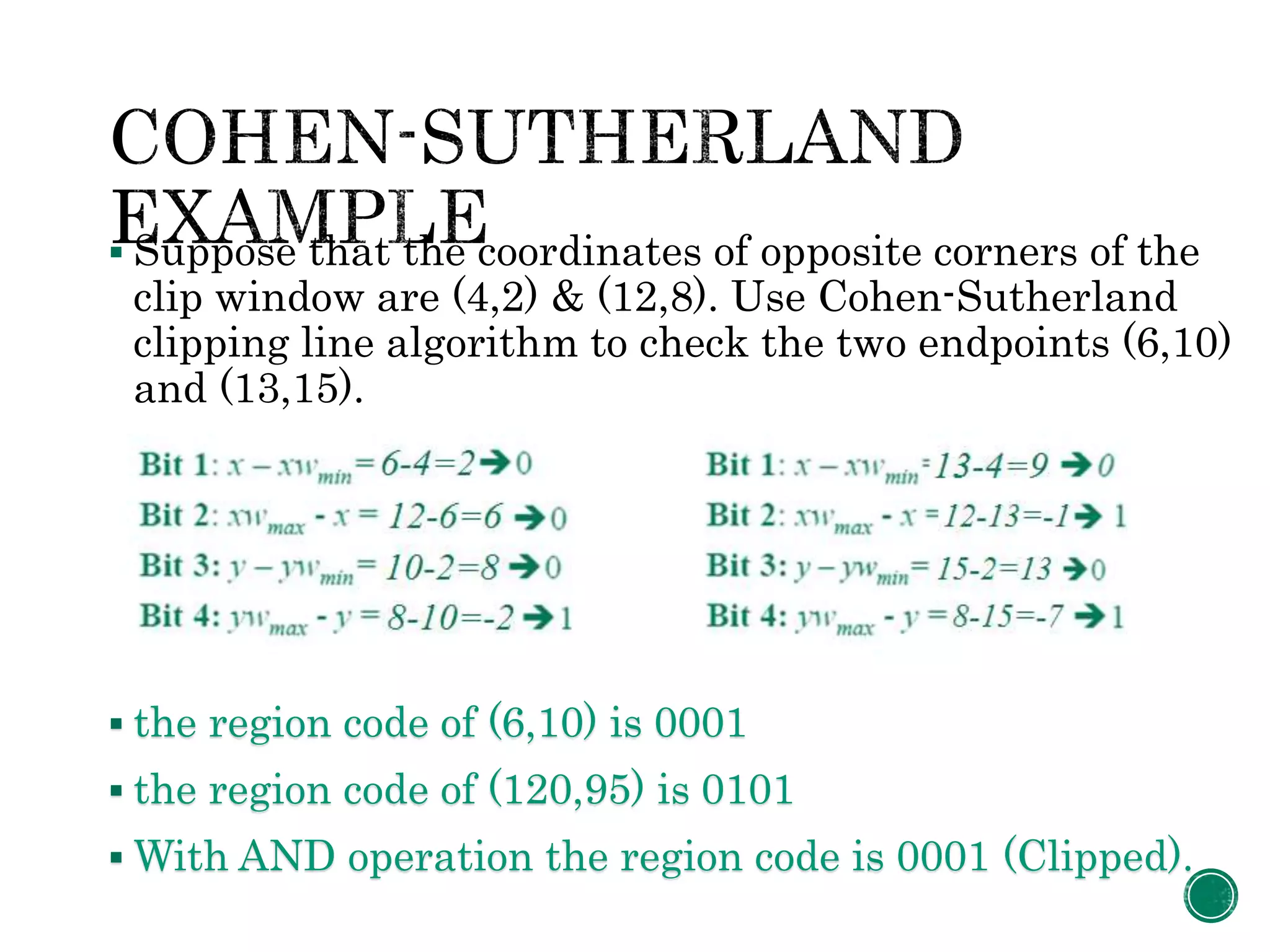  Suppose that the coordinates of opposite corners of the
clip window are (4,2) & (12,8). Use Cohen-Sutherland
clipping line algorithm to check the two endpoints (6,10)
and (13,15).
 the region code of (6,10) is 0001
 the region code of (120,95) is 0101
 With AND operation the region code is 0001 (Clipped).
 