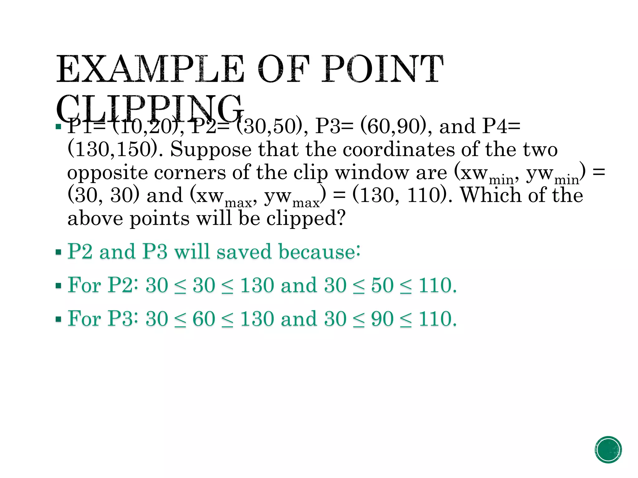  P1= (10,20), P2= (30,50), P3= (60,90), and P4=
(130,150). Suppose that the coordinates of the two
opposite corners of the clip window are (xwmin, ywmin) =
(30, 30) and (xwmax, ywmax) = (130, 110). Which of the
above points will be clipped?
 P2 and P3 will saved because:
 For P2: 30 ≤ 30 ≤ 130 and 30 ≤ 50 ≤ 110.
 For P3: 30 ≤ 60 ≤ 130 and 30 ≤ 90 ≤ 110.
 