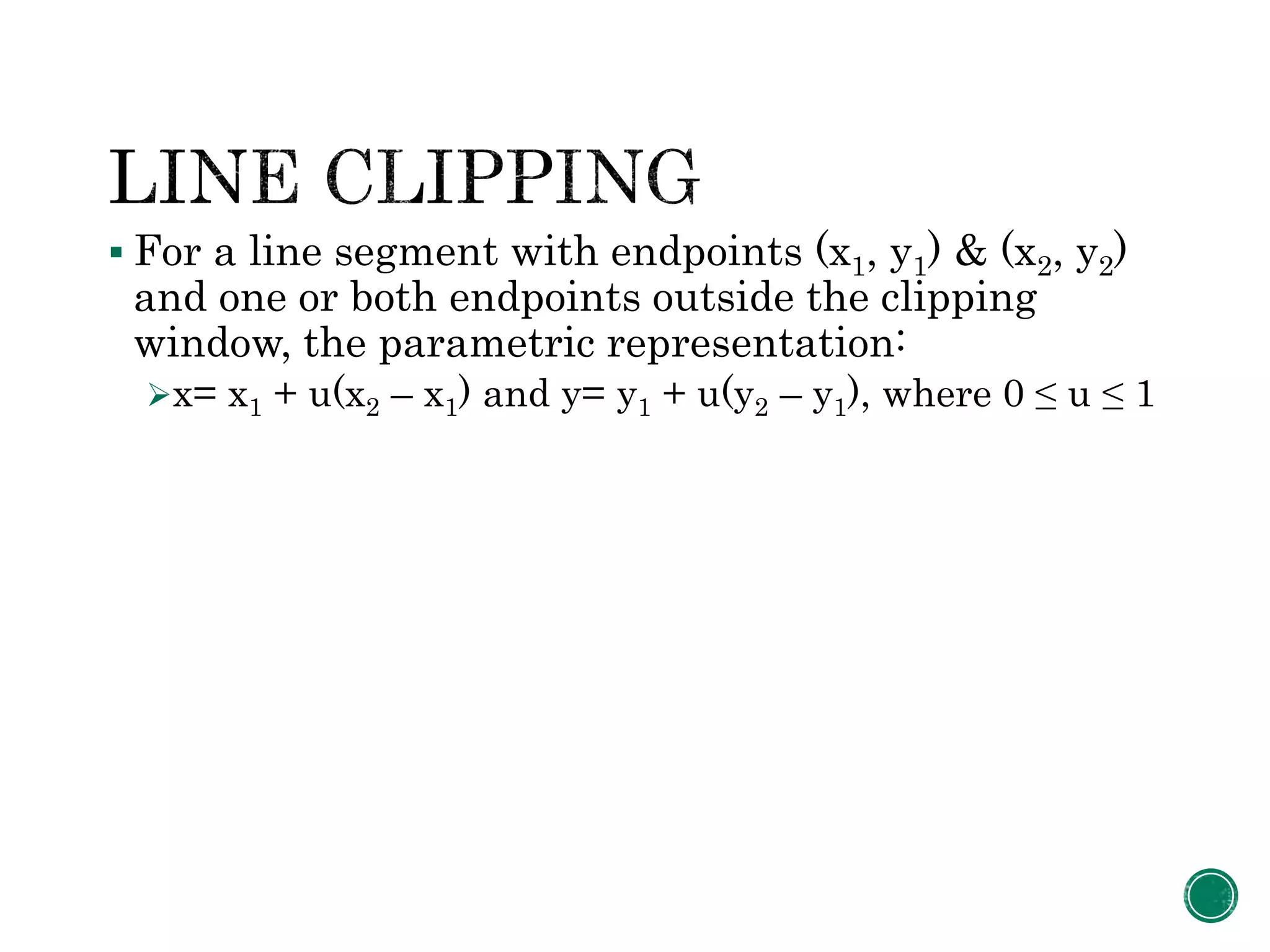  For a line segment with endpoints (x1, y1) & (x2, y2)
and one or both endpoints outside the clipping
window, the parametric representation:
x= x1 + u(x2 – x1) and y= y1 + u(y2 – y1), where 0 ≤ u ≤ 1
 