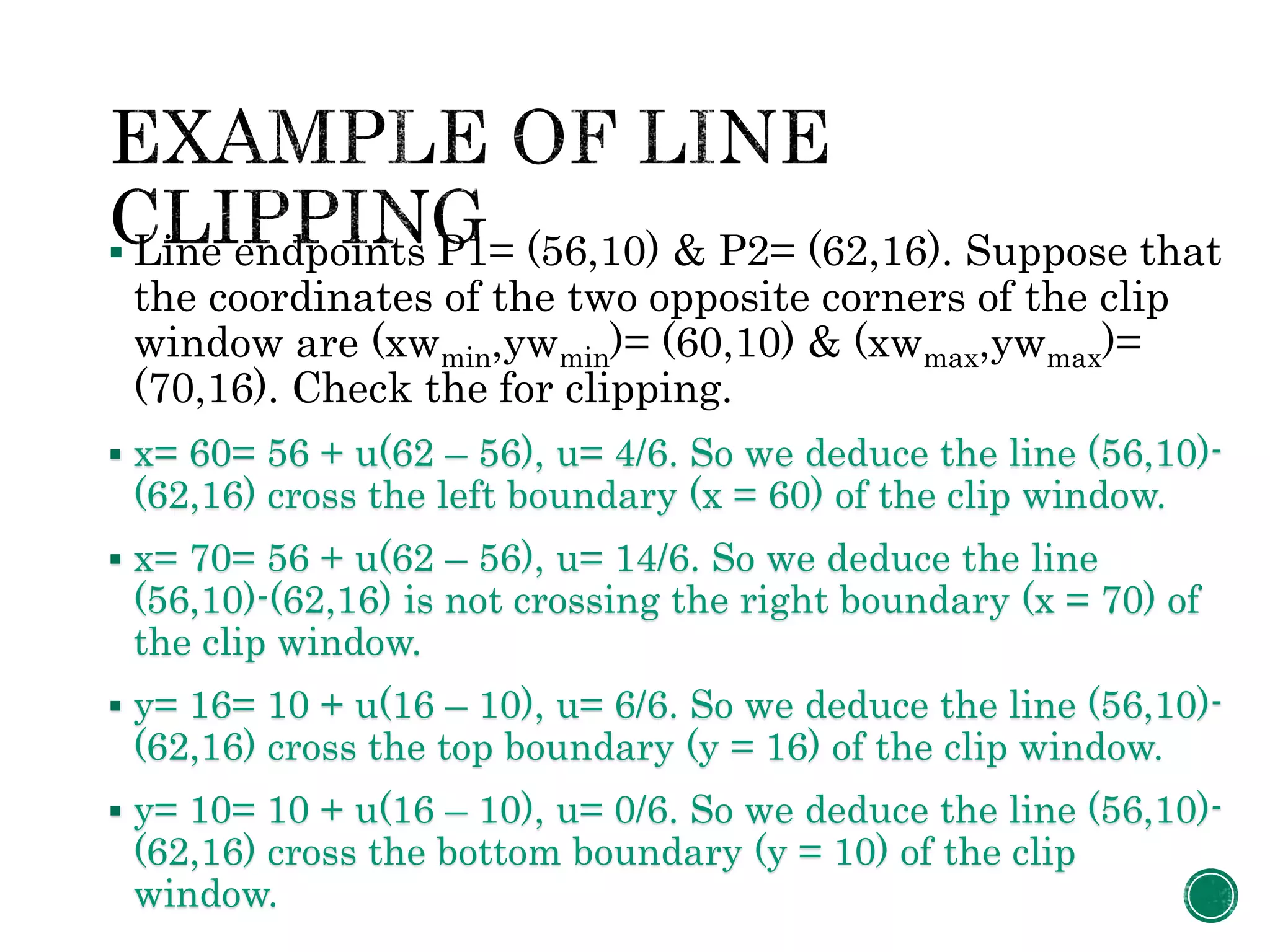  Line endpoints P1= (56,10) & P2= (62,16). Suppose that
the coordinates of the two opposite corners of the clip
window are (xwmin,ywmin)= (60,10) & (xwmax,ywmax)=
(70,16). Check the for clipping.
 x= 60= 56 + u(62 – 56), u= 4/6. So we deduce the line (56,10)-
(62,16) cross the left boundary (x = 60) of the clip window.
 x= 70= 56 + u(62 – 56), u= 14/6. So we deduce the line
(56,10)-(62,16) is not crossing the right boundary (x = 70) of
the clip window.
 y= 16= 10 + u(16 – 10), u= 6/6. So we deduce the line (56,10)-
(62,16) cross the top boundary (y = 16) of the clip window.
 y= 10= 10 + u(16 – 10), u= 0/6. So we deduce the line (56,10)-
(62,16) cross the bottom boundary (y = 10) of the clip
window.
 
