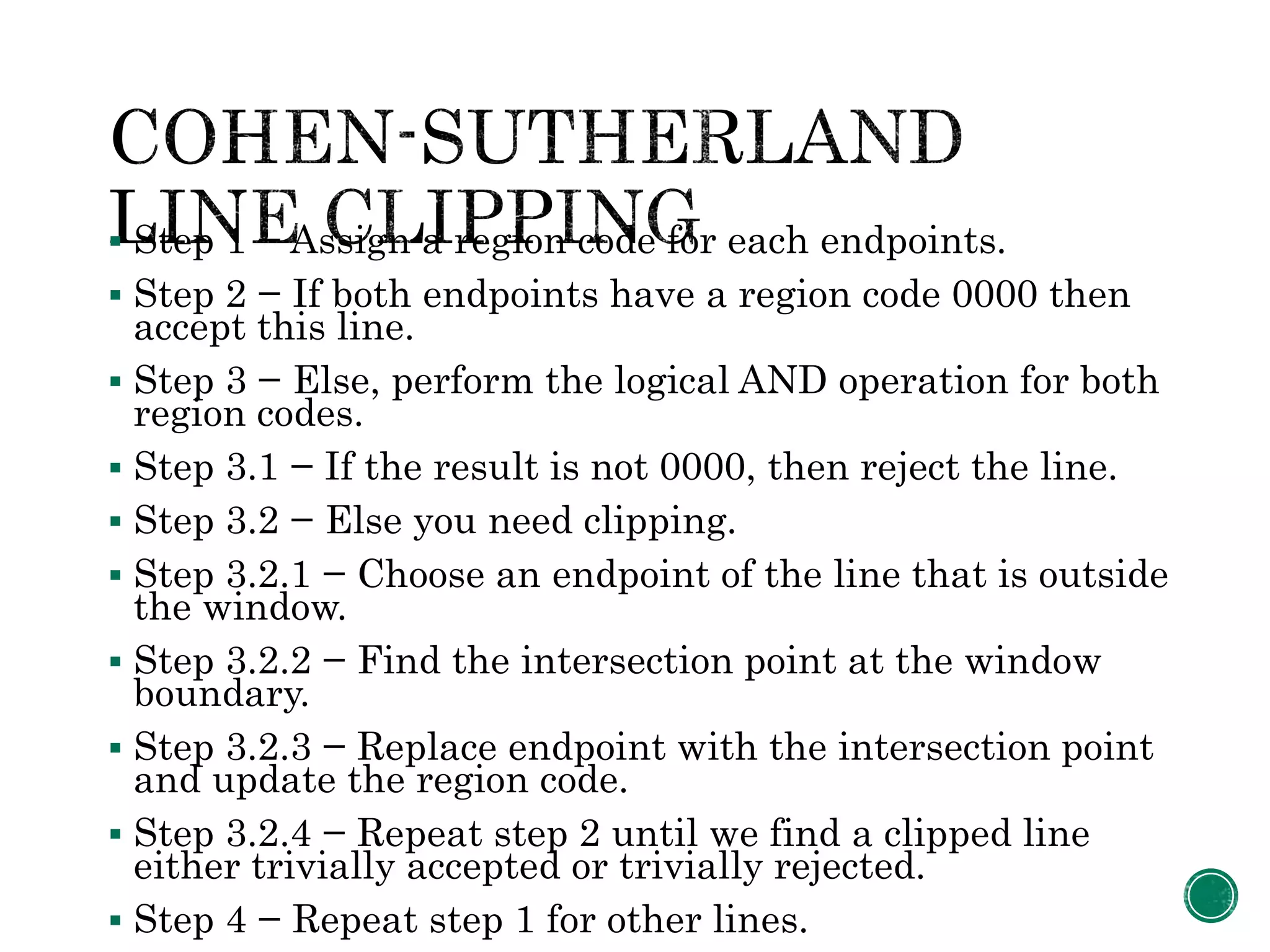  Step 1 − Assign a region code for each endpoints.
 Step 2 − If both endpoints have a region code 0000 then
accept this line.
 Step 3 − Else, perform the logical AND operation for both
region codes.
 Step 3.1 − If the result is not 0000, then reject the line.
 Step 3.2 − Else you need clipping.
 Step 3.2.1 − Choose an endpoint of the line that is outside
the window.
 Step 3.2.2 − Find the intersection point at the window
boundary.
 Step 3.2.3 − Replace endpoint with the intersection point
and update the region code.
 Step 3.2.4 − Repeat step 2 until we find a clipped line
either trivially accepted or trivially rejected.
 Step 4 − Repeat step 1 for other lines.
 