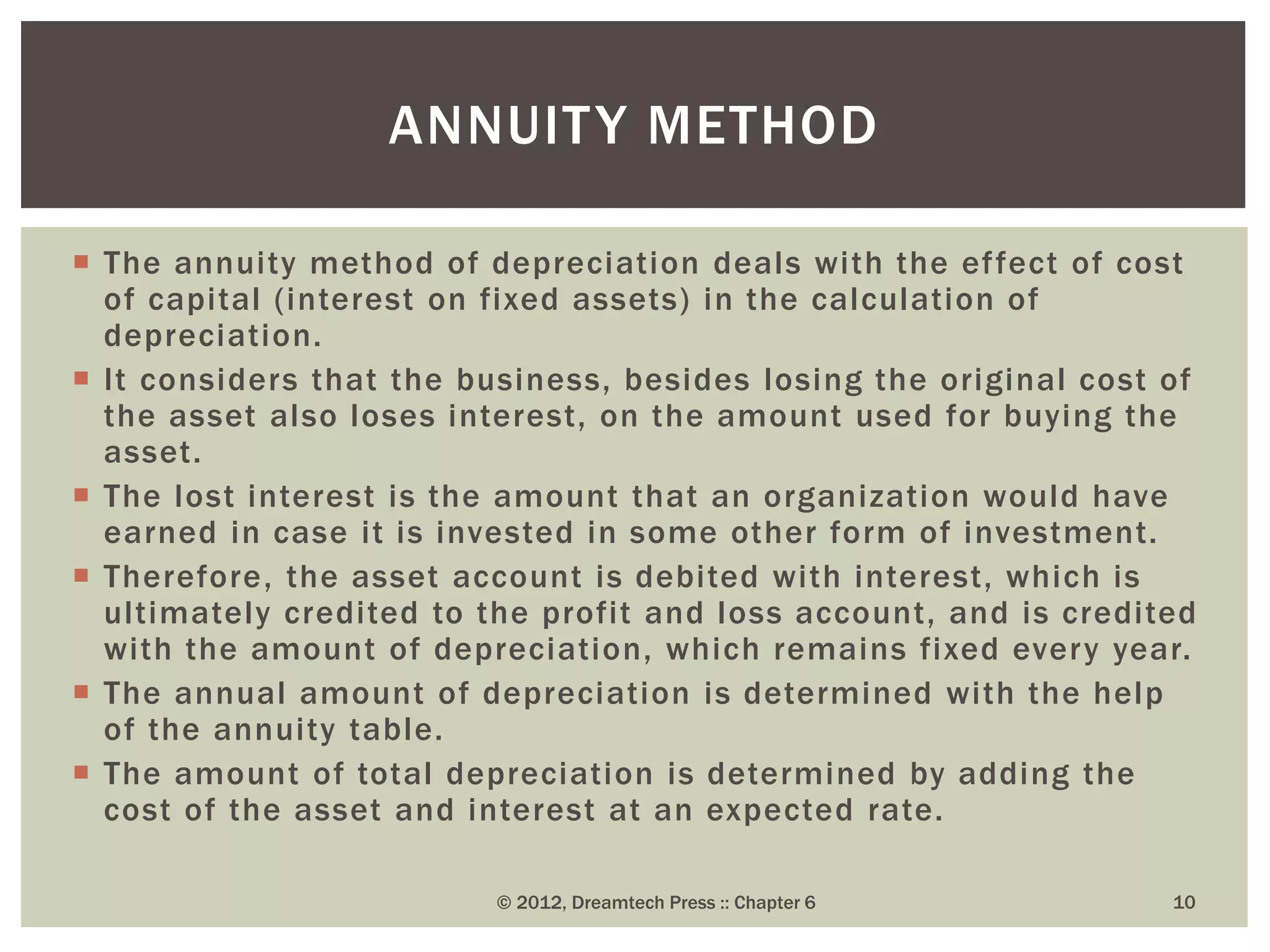  The annuity method of depreciation deals with the effect of cost
of capital (interest on fixed assets) in the calculation of
depreciation.
 It considers that the business, besides losing the original cost of
the asset also loses interest, on the amount used for buying the
asset.
 The lost interest is the amount that an organization would have
earned in case it is invested in some other form of investment.
 Therefore, the asset account is debited with interest, which is
ultimately credited to the profit and loss account, and is credited
with the amount of depreciation, which remains fixed every year.
 The annual amount of depreciation is determined with the help
of the annuity table.
 The amount of total depreciation is determined by adding the
cost of the asset and interest at an expected rate.
© 2012, Dreamtech Press :: Chapter 6 10
ANNUITY METHOD
 