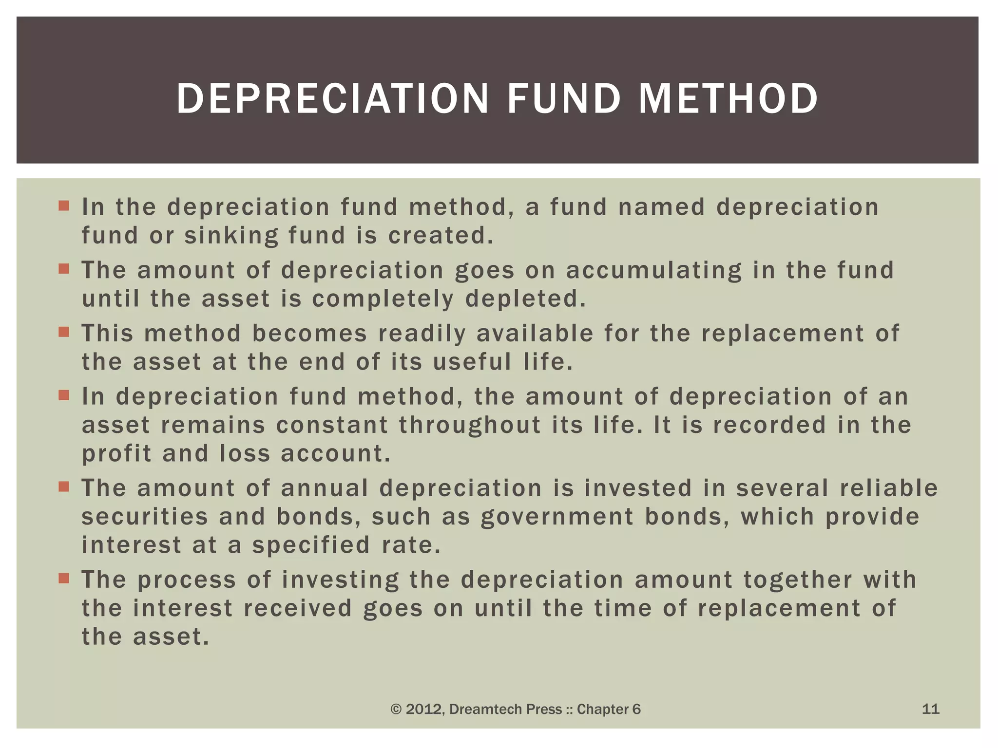  In the depreciation fund method, a fund named depreciation
fund or sinking fund is created.
 The amount of depreciation goes on accumulating in the fund
until the asset is completely depleted.
 This method becomes readily available for the replacement of
the asset at the end of its useful life.
 In depreciation fund method, the amount of depreciation of an
asset remains constant throughout its life. It is recorded in the
profit and loss account.
 The amount of annual depreciation is invested in several reliable
securities and bonds, such as government bonds, which provide
interest at a specified rate.
 The process of investing the depreciation amount together with
the interest received goes on until the time of replacement of
the asset.
© 2012, Dreamtech Press :: Chapter 6 11
DEPRECIATION FUND METHOD
 