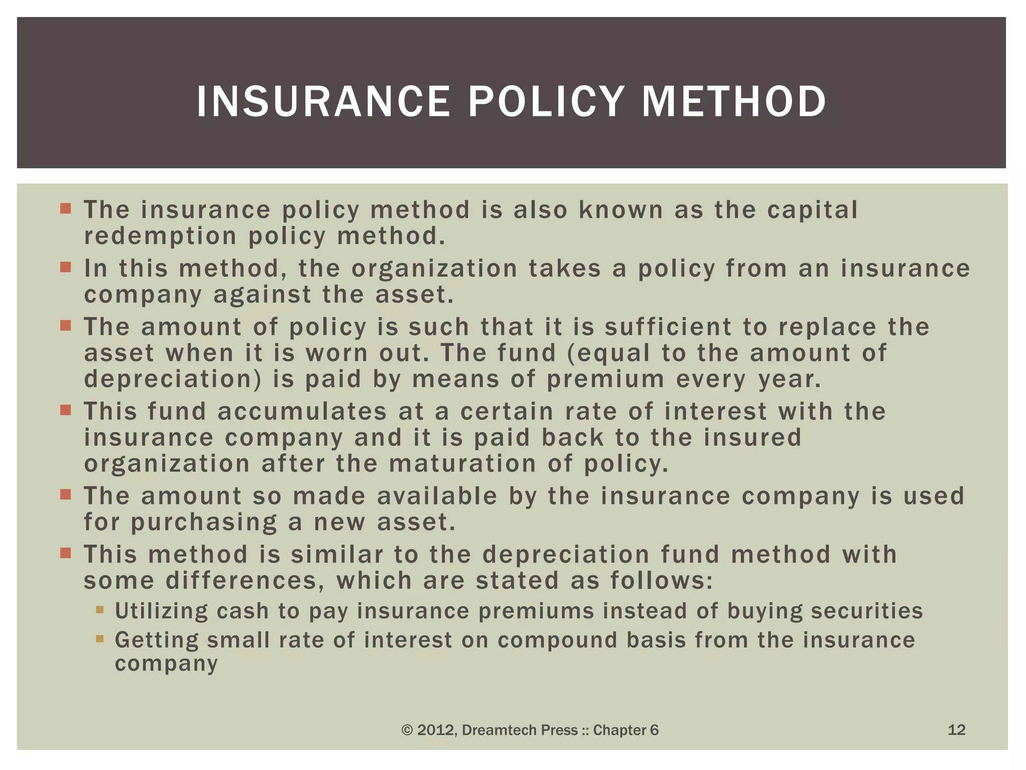 The insurance policy method is also known as the capital
redemption policy method.
 In this method, the organization takes a policy from an insurance
company against the asset.
 The amount of policy is such that it is sufficient to replace the
asset when it is worn out. The fund (equal to the amount of
depreciation) is paid by means of premium every year.
 This fund accumulates at a certain rate of interest with the
insurance company and it is paid back to the insured
organization after the maturation of policy.
 The amount so made available by the insurance company is used
for purchasing a new asset.
 This method is similar to the depreciation fund method with
some differences, which are stated as follows:
 Utilizing cash to pay insurance premiums instead of buying securities
 Getting small rate of interest on compound basis from the insurance
company
© 2012, Dreamtech Press :: Chapter 6 12
INSURANCE POLICY METHOD
 