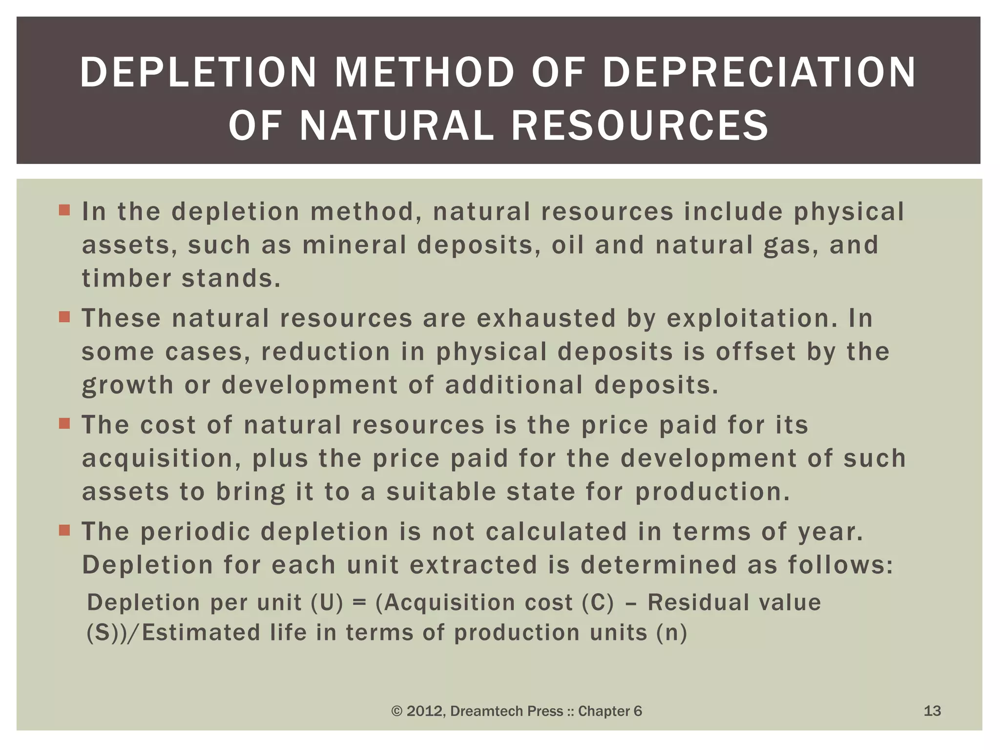  In the depletion method, natural resources include physical
assets, such as mineral deposits, oil and natural gas, and
timber stands.
 These natural resources are exhausted by exploitation. In
some cases, reduction in physical deposits is offset by the
growth or development of additional deposits.
 The cost of natural resources is the price paid for its
acquisition, plus the price paid for the development of such
assets to bring it to a suitable state for production.
 The periodic depletion is not calculated in terms of year.
Depletion for each unit extracted is determined as follows:
Depletion per unit (U) = (Acquisition cost (C) – Residual value
(S))/Estimated life in terms of production units (n)
© 2012, Dreamtech Press :: Chapter 6 13
DEPLETION METHOD OF DEPRECIATION
OF NATURAL RESOURCES
 