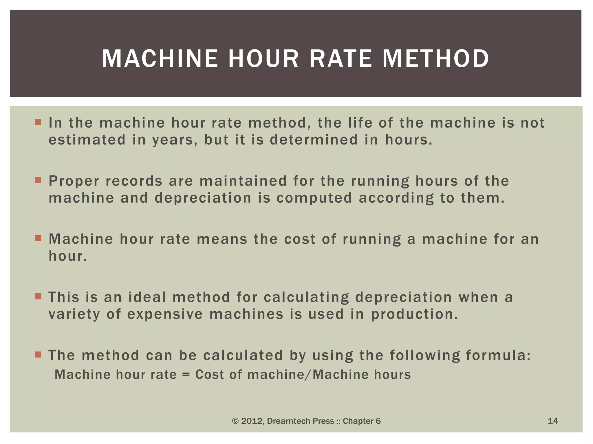  In the machine hour rate method, the life of the machine is not
estimated in years, but it is determined in hours.
 Proper records are maintained for the running hours of the
machine and depreciation is computed according to them.
 Machine hour rate means the cost of running a machine for an
hour.
 This is an ideal method for calculating depreciation when a
variety of expensive machines is used in production.
 The method can be calculated by using the following formula:
Machine hour rate = Cost of machine/Machine hours
© 2012, Dreamtech Press :: Chapter 6 14
MACHINE HOUR RATE METHOD
 
