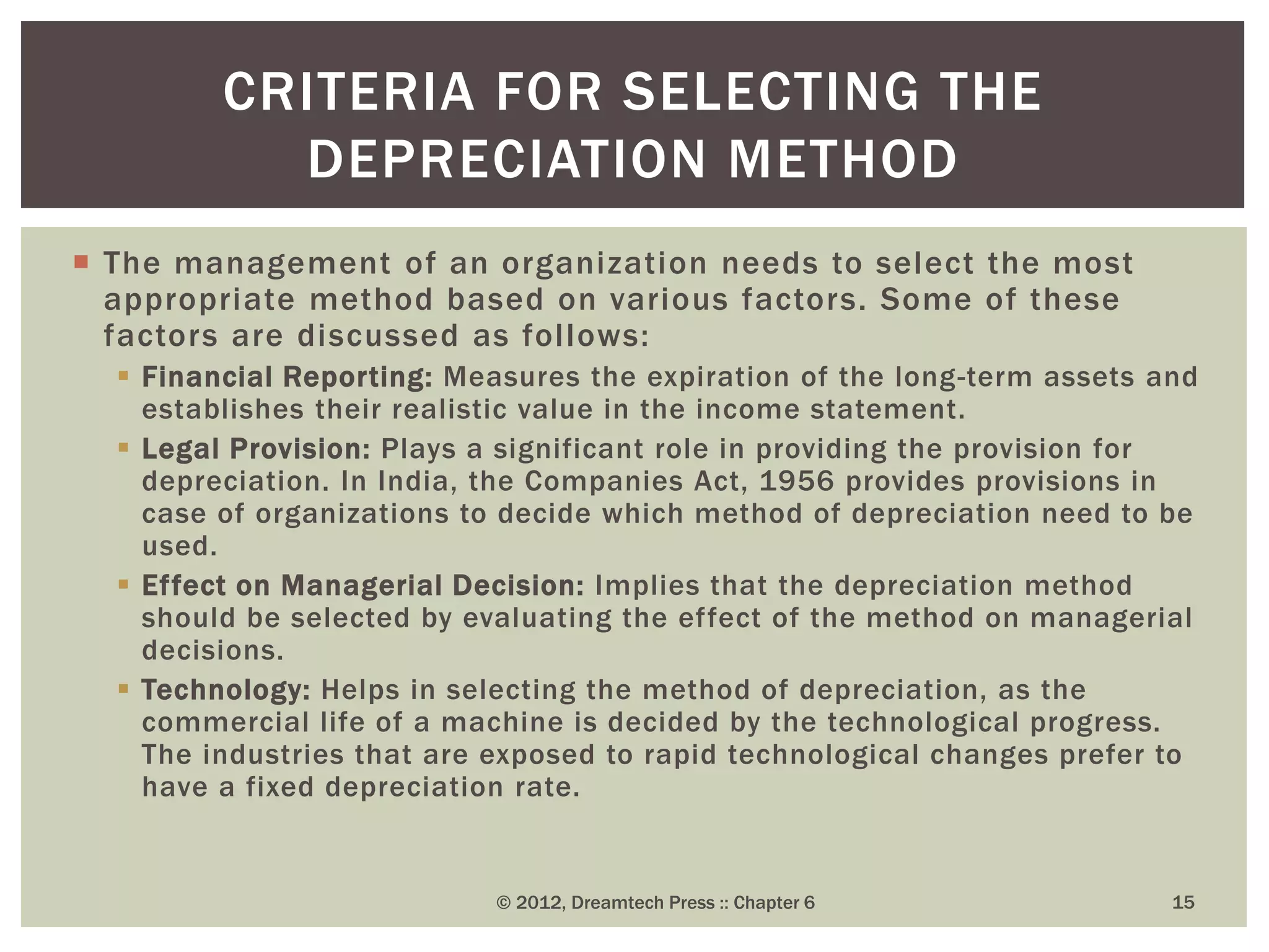  The management of an organization needs to select the most
appropriate method based on various factors. Some of these
factors are discussed as follows:
 Financial Reporting: Measures the expiration of the long-term assets and
establishes their realistic value in the income statement.
 Legal Provision: Plays a significant role in providing the provision for
depreciation. In India, the Companies Act, 1956 provides provisions in
case of organizations to decide which method of depreciation need to be
used.
 Effect on Managerial Decision: Implies that the depreciation method
should be selected by evaluating the effect of the method on managerial
decisions.
 Technology: Helps in selecting the method of depreciation, as the
commercial life of a machine is decided by the technological progress.
The industries that are exposed to rapid technological changes prefer to
have a fixed depreciation rate.
© 2012, Dreamtech Press :: Chapter 6 15
CRITERIA FOR SELECTING THE
DEPRECIATION METHOD
 