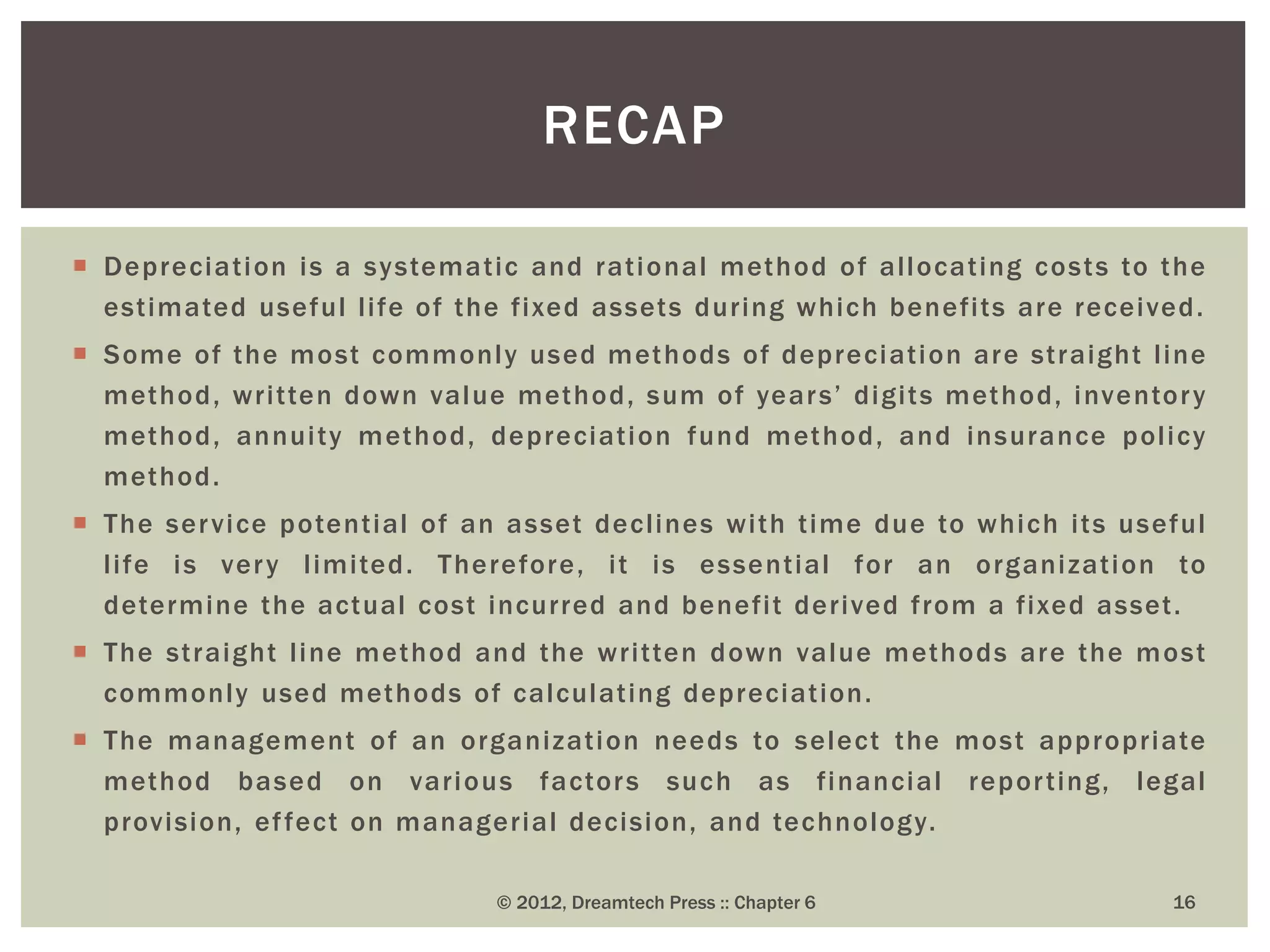  Depreciation is a systematic and rational method of allocating costs to the
estimated useful life of the fixed assets during which benefits are received.
 Some of the most commonly used methods of depreciation are straight line
method, written down value method, sum of years’ digits method, inventory
method, annuity method, depreciation fund method, and insurance policy
method.
 The service potential of an asset declines with time due to which its useful
life is very limited. Therefore, it is essential for an organization to
determine the actual cost incurred and benefit derived from a fixed asset.
 The straight line method and the written down value methods are the most
commonly used methods of calculating depreciation.
 The management of an organization needs to select the most appropriate
method based on various factors such as financial reporting, legal
provision, effect on managerial decision, and technology.
16
RECAP
© 2012, Dreamtech Press :: Chapter 6
 