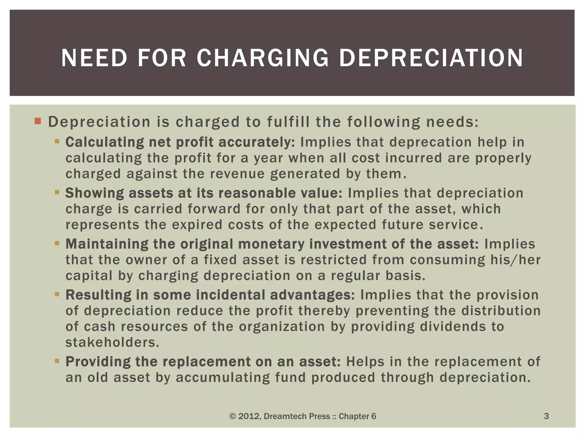  Depreciation is charged to fulfill the following needs:
 Calculating net profit accurately: Implies that deprecation help in
calculating the profit for a year when all cost incurred are properly
charged against the revenue generated by them.
 Showing assets at its reasonable value: Implies that depreciation
charge is carried forward for only that part of the asset, which
represents the expired costs of the expected future service.
 Maintaining the original monetary investment of the asset: Implies
that the owner of a fixed asset is restricted from consuming his/her
capital by charging depreciation on a regular basis.
 Resulting in some incidental advantages: Implies that the provision
of depreciation reduce the profit thereby preventing the distribution
of cash resources of the organization by providing dividends to
stakeholders.
 Providing the replacement on an asset: Helps in the replacement of
an old asset by accumulating fund produced through depreciation.
© 2012, Dreamtech Press :: Chapter 6 3
NEED FOR CHARGING DEPRECIATION
 